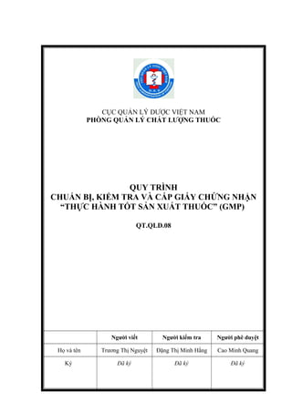 CỤC QUẢN LÝ DƯỢC VIỆT NAM
PHÒNG QUẢN LÝ CHẤT LƯỢNG THUỐC
QUY TRÌNH
CHUẨN BỊ, KIỂM TRA VÀ CẤP GIẤY CHỨNG NHẬN
“THỰC HÀNH TỐT SẢN XUẤT THUỐC” (GMP)
QT.QLD.08
Người viết Người kiểm tra Người phê duyệt
Họ và tên Trương Thị Nguyệt Đặng Thị Minh Hằng Cao Minh Quang
Ký Đã ký Đã ký Đã ký
 