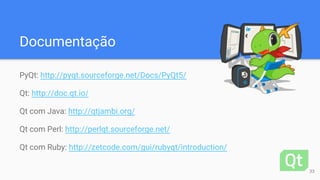 Documentação
PyQt: http://pyqt.sourceforge.net/Docs/PyQt5/
Qt: http://doc.qt.io/
Qt com Java: http://qtjambi.org/
Qt com Perl: http://perlqt.sourceforge.net/
Qt com Ruby: http://zetcode.com/gui/rubyqt/introduction/
33
 