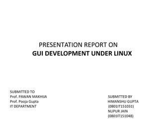 PRESENTATION REPORT ON
GUI DEVELOPMENT UNDER LINUX
SUBMITTED TO
Prof. PAWAN MAKHIJA SUBMITTED BY
Prof. Pooja Gupta HIMANSHU GUPTA
IT DEPARTMENT (0801IT151031)
NUPUR JAIN
(0801IT151048)
 