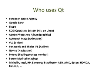 Who uses Qt
• European Space Agency
• Google Earth
• Skype
• KDE (Operating System Dist. on Linux)
• Adobe Photoshop Album (graphics)
• Autodesk Maya (Animation)
• VLC (Video)
• Panasonic and Thales IFE (Airline)
• Navico (Navigation)
• Eykona (healing process monitor)
• Barco (Medical Imaging)
• Michelin, Intel, HP, Samsung, Blackberry, ABB, AMD, Epson, HONDA,
Cannon, …
 