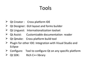 Tools
 Qt Creator : Cross platform IDE
 Qt Designer: GUI layout and forms builder
 Qt Linguest: Internationalization toolset
 Qt Assist: Customizable documentation reader
 Qt Qmake: Cross platform build tool
 Plugin for other IDE: Integration with Visual Studio and
Eclipse
 Configure: Tool to configure Qt on any specific platform
 Qt SDK: Rich C++ library
 