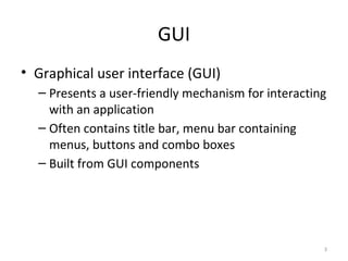 3
GUI
• Graphical user interface (GUI)
– Presents a user-friendly mechanism for interacting
with an application
– Often contains title bar, menu bar containing
menus, buttons and combo boxes
– Built from GUI components
 