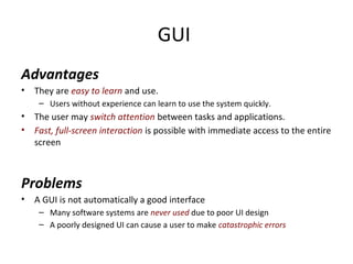 GUI
Advantages
• They are easy to learn and use.
– Users without experience can learn to use the system quickly.
• The user may switch attention between tasks and applications.
• Fast, full-screen interaction is possible with immediate access to the entire
screen
Problems
• A GUI is not automatically a good interface
– Many software systems are never used due to poor UI design
– A poorly designed UI can cause a user to make catastrophic errors
 