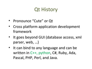 Qt History
• Pronounce “Cute” or Qt
• Cross platform application development
framework
• It goes beyond GUI (database access, xml
parser, web, …)
• It can bind to any language and can be
written in C++, python, C#, Ruby, Ada,
Pascal, PHP, Perl, and Java.
 