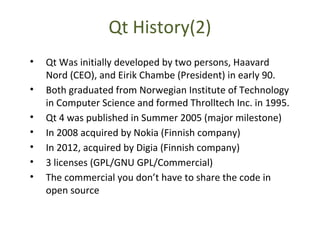 Qt History(2)
• Qt Was initially developed by two persons, Haavard
Nord (CEO), and Eirik Chambe (President) in early 90.
• Both graduated from Norwegian Institute of Technology
in Computer Science and formed Throlltech Inc. in 1995.
• Qt 4 was published in Summer 2005 (major milestone)
• In 2008 acquired by Nokia (Finnish company)
• In 2012, acquired by Digia (Finnish company)
• 3 licenses (GPL/GNU GPL/Commercial)
• The commercial you don’t have to share the code in
open source
 