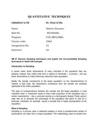 QUANTITATIVE TECHNIQUES
Submitted to Sir Mr. Moin Ud Din
Name Zaheer Hussain.
Roll No. BU546686
Program COL MPA/MBA
Course code. 5564
Assignment No. 01
Semester Ist
Q# 01 Discuss Sampling techniques and explain the non-probability Sampling
techniques in detail with example.
Introduction to Sampling
It cannot make direct observations of every individual in the population they are
studying. Instead, they collect data from a subset of individuals – a sample – and use
those observations to make inferences about the entire population.
Ideally, the sample corresponds to the larger population on the characteristic(s) of
interest. In that case, the researcher's conclusions from the sample are probably
applicable to the entire population.
This type of correspondence between the sample and the larger population is most
important when a researcher wants to know what proportion of the population has a
certain characteristic – like a particular opinion or a demographic feature. Public opinion
polls that try to describe the percentage of the population that plans to vote for a
particular candidate, for example, require a sample that is highly representative of the
population.
What is Sampling
Sampling is a process used in statistical analysis in which a predetermined number of
observations are taken from a larger population. The methodology used to sample from
 