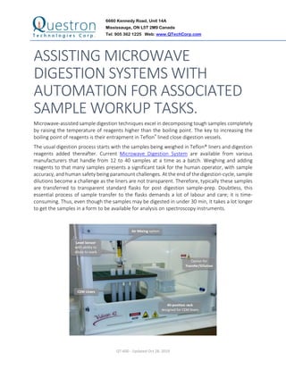 6660 Kennedy Road, Unit 14A
Mississauga, ON L5T 2M9 Canada
Tel: 905 362 1225 Web: www.QTechCorp.com
QT-600 - Updated Oct 28, 2019
ASSISTING MICROWAVE
DIGESTION SYSTEMS WITH
AUTOMATION FOR ASSOCIATED
SAMPLE WORKUP TASKS.
Microwave-assisted sample digestion techniques excel in decomposing tough samples completely
by raising the temperature of reagents higher than the boiling point. The key to increasing the
boiling point of reagents is their entrapment in Teflon® lined close digestion vessels.
The usual digestion process starts with the samples being weighed in Teflon® liners and digestion
reagents added thereafter. Current Microwave Digestion System are available from various
manufacturers that handle from 12 to 40 samples at a time as a batch. Weighing and adding
reagents to that many samples presents a significant task for the human operator, with sample
accuracy, and human safety being paramount challenges. At the end of the digestion-cycle, sample
dilutions become a challenge as the liners are not transparent. Therefore, typically these samples
are transferred to transparent standard flasks for post digestion sample-prep. Doubtless, this
essential process of sample transfer to the flasks demands a lot of labour and care; it is time-
consuming. Thus, even though the samples may be digested in under 30 min, it takes a lot longer
to get the samples in a form to be available for analysis on spectroscopy instruments.
 