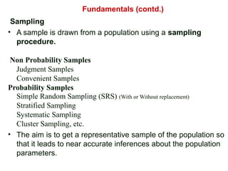 Sampling
• A sample is drawn from a population using a sampling
procedure.
Non Probability Samples
Judgment Samples
Convenient Samples
Probability Samples
Simple Random Sampling (SRS) (With or Without replacement)
Stratified Sampling
Systematic Sampling
Cluster Sampling, etc.
• The aim is to get a representative sample of the population so
that it leads to near accurate inferences about the population
parameters.
Fundamentals (contd.)
 