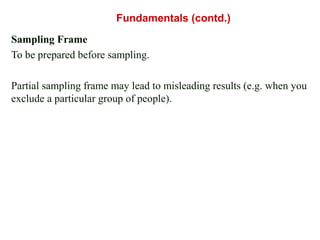 Sampling Frame
To be prepared before sampling.
Partial sampling frame may lead to misleading results (e.g. when you
exclude a particular group of people).
Fundamentals (contd.)
 