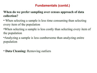 When do we prefer sampling over census approach of data
collection?
• When selecting a sample is less time consuming than selecting
every item of the population
•When selecting a sample is less costly than selecting every item of
the population
•Analyzing a sample is less cumbersome than analyzing enitre
population
• Data Cleaning: Removing outliers
Fundamentals (contd.)
 