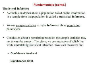 Statistical Inference
• A conclusion drawn about a population based on the information
in a sample from the population is called a statistical inference.
• We use sample statistics to make inference about population
parameters.
• Conclusion about a population based on the sample statistics may
not always be correct. Therefore, we use measures of reliability
while undertaking statistical inference. Two such measures are:
– Confidence level and
– Significance level.
Fundamentals (contd.)
 