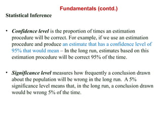 Statistical Inference
• Confidence level is the proportion of times an estimation
procedure will be correct. For example, if we use an estimation
procedure and produce an estimate that has a confidence level of
95% that would mean – In the long run, estimates based on this
estimation procedure will be correct 95% of the time.
• Significance level measures how frequently a conclusion drawn
about the population will be wrong in the long run. A 5%
significance level means that, in the long run, a conclusion drawn
would be wrong 5% of the time.
Fundamentals (contd.)
 