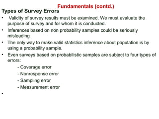 Types of Survey Errors
• Validity of survey results must be examined. We must evaluate the
purpose of survey and for whom it is conducted.
• Inferences based on non probability samples could be seriously
misleading
• The only way to make valid statistics inference about population is by
using a probability sample.
• Even surveys based on probabilistic samples are subject to four types of
errors:
- Coverage error
- Nonresponse error
- Sampling error
- Measurement error
•
Fundamentals (contd.)
 