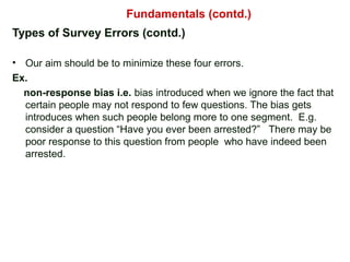 Types of Survey Errors (contd.)
• Our aim should be to minimize these four errors.
Ex.
non-response bias i.e. bias introduced when we ignore the fact that
certain people may not respond to few questions. The bias gets
introduces when such people belong more to one segment. E.g.
consider a question “Have you ever been arrested?” There may be
poor response to this question from people who have indeed been
arrested.
Fundamentals (contd.)
 