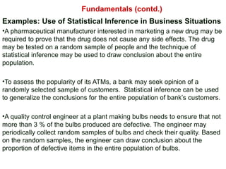 Examples: Use of Statistical Inference in Business Situations
•A pharmaceutical manufacturer interested in marketing a new drug may be
required to prove that the drug does not cause any side effects. The drug
may be tested on a random sample of people and the technique of
statistical inference may be used to draw conclusion about the entire
population.
•To assess the popularity of its ATMs, a bank may seek opinion of a
randomly selected sample of customers. Statistical inference can be used
to generalize the conclusions for the entire population of bank’s customers.
•A quality control engineer at a plant making bulbs needs to ensure that not
more than 3 % of the bulbs produced are defective. The engineer may
periodically collect random samples of bulbs and check their quality. Based
on the random samples, the engineer can draw conclusion about the
proportion of defective items in the entire population of bulbs.
Fundamentals (contd.)
 
