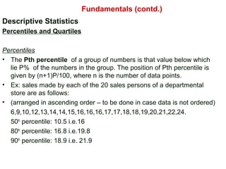 Descriptive Statistics
Percentiles and Quartiles
Percentiles
• The Pth percentile of a group of numbers is that value below which
lie P% of the numbers in the group. The position of Pth percentile is
given by (n+1)P/100, where n is the number of data points.
• Ex: sales made by each of the 20 sales persons of a departmental
store are as follows:
• (arranged in ascending order – to be done in case data is not ordered)
6,9,10,12,13,14,14,15,16,16,16,17,17,18,18,19,20,21,22,24.
50th
percentile: 10.5 i.e.16
80th
percentile: 16.8 i.e.19.8
90th
percentile: 18.9 i.e. 21.9
Fundamentals (contd.)
 
