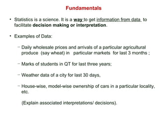 Fundamentals
• Statistics is a science. It is a way to get information from data to
facilitate decision making or interpretation.
• Examples of Data:
− Daily wholesale prices and arrivals of a particular agricultural
produce (say wheat) in particular markets for last 3 months ;
− Marks of students in QT for last three years;
− Weather data of a city for last 30 days,
− House-wise, model-wise ownership of cars in a particular locality,
etc.
(Explain associated interpretations/ decisions).
 