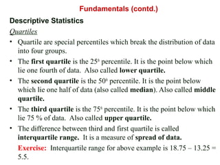 Descriptive Statistics
Quartiles
• Quartile are special percentiles which break the distribution of data
into four groups.
• The first quartile is the 25th
percentile. It is the point below which
lie one fourth of data. Also called lower quartile.
• The second quartile is the 50th
percentile. It is the point below
which lie one half of data (also called median). Also called middle
quartile.
• The third quartile is the 75th
percentile. It is the point below which
lie 75 % of data. Also called upper quartile.
• The difference between third and first quartile is called
interquartile range. It is a measure of spread of data.
Exercise: Interquartile range for above example is 18.75 – 13.25 =
5.5.
Fundamentals (contd.)
 