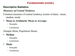 Descriptive Statistics
Measures of Central Tendency
Common measures of central tendency (centre of data) : mean,
median, mode.
• Mean or Arithmetic Mean or Average:
– Strengths
– Limitations
(Sample Mean, Population Mean)
• Median
– Strengths
– Limitations
• Mode
– Strengths
– Limitations
Fundamentals (contd.)
 
