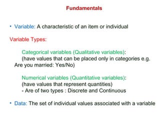 Fundamentals
• Variable: A characteristic of an item or individual
Variable Types:
Categorical variables (Qualitative variables):
(have values that can be placed only in categories e.g.
Are you married: Yes/No)
Numerical variables (Quantitative variables):
(have values that represent quantities)
- Are of two types : Discrete and Continuous
• Data: The set of individual values associated with a variable
 