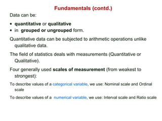 Fundamentals (contd.)
Data can be:
• quantitative or qualitative
• in grouped or ungrouped form.
Quantitative data can be subjected to arithmetic operations unlike
qualitative data.
The field of statistics deals with measurements (Quantitative or
Qualitative).
Four generally used scales of measurement (from weakest to
strongest):
To describe values of a categorical variable, we use: Nominal scale and Ordinal
scale
To describe values of a numerical variable, we use: Interval scale and Ratio scale
 