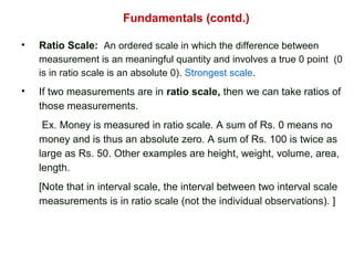 Fundamentals (contd.)
• Ratio Scale: An ordered scale in which the difference between
measurement is an meaningful quantity and involves a true 0 point (0
is in ratio scale is an absolute 0). Strongest scale.
• If two measurements are in ratio scale, then we can take ratios of
those measurements.
Ex. Money is measured in ratio scale. A sum of Rs. 0 means no
money and is thus an absolute zero. A sum of Rs. 100 is twice as
large as Rs. 50. Other examples are height, weight, volume, area,
length.
[Note that in interval scale, the interval between two interval scale
measurements is in ratio scale (not the individual observations). ]
 