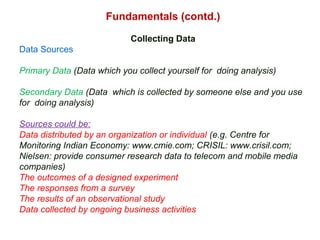 Fundamentals (contd.)
Collecting Data
Data Sources
Primary Data (Data which you collect yourself for doing analysis)
Secondary Data (Data which is collected by someone else and you use
for doing analysis)
Sources could be:
Data distributed by an organization or individual (e.g. Centre for
Monitoring Indian Economy: www.cmie.com; CRISIL: www.crisil.com;
Nielsen: provide consumer research data to telecom and mobile media
companies)
The outcomes of a designed experiment
The responses from a survey
The results of an observational study
Data collected by ongoing business activities
 