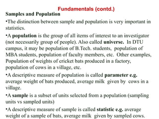 Samples and Population
•The distinction between sample and population is very important in
statistics.
•A population is the group of all items of interest to an investigator
(not necessarily group of people). Also called universe. In DTU
campus, it may be population of B.Tech. students, population of
MBA students, population of faculty members, etc. Other examples,
Population of weights of cricket bats produced in a factory,
population of cows in a village, etc.
•A descriptive measure of population is called parameter e.g.
average weight of bats produced, average milk given by cows in a
village.
•A sample is a subset of units selected from a population (sampling
units vs sampled units)
•A descriptive measure of sample is called statistic e.g. average
weight of a sample of bats, average milk given by sampled cows.
Fundamentals (contd.)
 