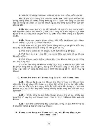 4. Khi rót cét dông cô khoan ph¶i rót víi tèc ®é chËm nhÊt cña têi.
Khi cã yªu cÇu chèng tråi nghiªm ngÆt th× ph¶i gi¶m chiÒu cao
déng xuèng møc tèi thiÓu, trong kho¶ng tõ 5 - 15cm, nªn dïng têi tay ®Ó
rót cét dông cô khoan víi tèc ®é chËm vµ cã thÓ dïng dung dÞch sÐt ®Ó
chèng tråi.
6.11- Khi khoan vµo c¸c líp ®Êt rêi nÕu cã yªu cÇu thö xuyªn hoÆc
thÝ nghiÖm xuyªn tiªu chuÈn ( SPT ) th× c«ng viÖc thö xuyªn cÇn tiÕn
hµnh theo c¸c híng dÉn chuyªn m«n vµ ph¶i thùc hiÖn chèng tråi nghiªm
ngÆt.
6.12- Trong qu¸ tr×nh khoan déng, ®Ó thiÕt bÞ khoan ho¹t ®éng
b×nh th êng, cÇn lu ý c¸c mÆt sau ®©y:
1. Ph¶i theo dâi sù lµm viÖc b×nh th êng cña c¸c bé phËn thiÕt bÞ,
nhÊt lµ c¸c bé phËn chuyÓn ®éng cã liªn quan víi têi;
2. Ph¶i ®iÒu khiÓn têi ªm thuËn, tr¸nh lµm cho c¸p bÞ giËt;
3. Ph¶i lu«n lu«n gi÷ cho d©y c¸p cuèn ®Òu vµo tang têi vµ kh«ng
bÞ vÆn xo¾n.
4. Ph¶i th êng xuyªn ®iÒu chØnh d©y c¸p, kh«ng ®Ó c¸p bÞ chïng
qu¸ hay c¨ng qu¸;
5. Khi h¹ cét dông cô khoan xuèng gÇn ®¸y lç khoan th× ph¶i më
bé phËn li hîp ma s¸t võa ph¶i, ®ång thêi h·m nhÑ tang têi ®Ó tr¸nh cho
d©y c¸p khái bÞ lång ra theo qu¸n tÝnh khi dông cô ®· ch¹m ®¸y lç
khoan.
C. Khoan Ðp b»ng mòi khoan èng l¾p bª, mòi khoan hom
6.13- Khoan Ðp b»ng mòi khoan èng l¾p bª hay mòi khoan hom
chñ yÕu ® îc xö dông ®Ó khoan c¸c tÇng ®Êt dÝnh ë tr¹ng th¸i dÎo ch¶y,
ch¶y, bïn vµ lÊy mÉu khi kh«ng thÓ lÊy ® îc mÉu ®Êt b»ng c¸c lo¹i mòi
khoan kh¸c vµ c¸c lo¹i èng mÉu th«ng th êng, hoÆc dïng ®Ó vÐt dän ®¸y
lç khoan .
6.14 - ChiÒu s©u Ðp mçi hiÖp khoan kh«ng ® îc vît qu¸ chiÒu dµi
èng l¾p bª hay èng mòi khoan hom tÝnh tõ ®¸y lìi khoan ®Õn vai mòi
khoan .
6.15 - Lùc Ðp cã thÓ dïng tay (søc ng êi), b»ng têi qua hÖ thèng pu
li chuyÒn hoÆc ¸p lùc Ên cña m¸y khoan.
D. Khoan xoay b»ng mòi khoan ruét gµ, mòi khoan lßng m¸ng,
mòi khoan th×a
23
 