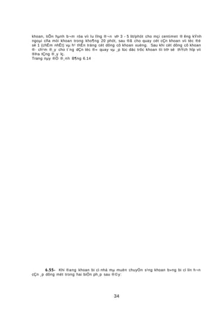 khoan, tiÕn hµnh b¬m röa víi lu lîng ®¬n vÞ 3 - 5 lit/phót cho mçi centimet ® êng kÝnh
ngoµi cña mòi khoan trong kho¶ng 20 phót, sau ®ã cho quay cét cÇn khoan víi tèc ®é
sè 1 (chËm nhÊt) vµ h¹ thËn träng cét dông cô khoan xuèng. Sau khi cét dông cô khoan
®· ch¹m ®¸y cho t¨ng dÇn tèc ®« quay vµ ¸p lùc däc trôc khoan tíi trÞ sè thÝch hîp víi
®Þa tÇng ®¸y lç.
Trang nµy ®Ó ®¸nh B¶ng 6.14
6.55- Khi ®ang khoan bi cì nhá mµ muèn chuyÓn s¹ng khoan b»ng bi cì lín h¬n
cÇn ¸p dông mét trong hai biÖn ph¸p sau ®©y:
34
 