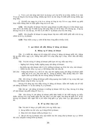 1. T×m c¸ch më réng mét ®o¹n lç b»ng c¸ch n¹p thªm bi cì nhá, nhiÒu h¬n mét
Ýt so víi lîng bi n¹p th«ng th êng. ChiÒu dµi ®o¹n lç më réng Ýt nhÊt ph¶i b»ng chiÒu dµi
èng mÉu.
2. Cã thÓ n¹p ngay bi cì lín h¬n nh ng víi lîng bi n¹p Ýt h¬n quy ®Þnh vµ ph¶i
thùc hiÖn ®ång thêi víi viÖc gi¶m lîng níc b¬m röa.
6.56- Khi chuyÓn tõ khoan hîp kim sang khoan bi ph¶i dïng bi cì nhá khoan qua
mét ®o¹n cã chiÒu dµi Ýt nhÊt b»ng mét èng mÉu víi mÎ bi ®Çu tiªn kh«ng qu¸ 3 kg vµ
kh«ng ® îc b¬m níc röa qu¸ lín ®Ó tr¸nh kÑt v× lç khoan cha ® îc më réng.
6.57- Khi chuyÓn tõ khoan bi sang khoan hîp kim nhÊt thiÕt ph¶i vÐt s¹ch bi vµ
m¶nh bi ë ®¸y lç khoan.
6.58- Thùc hiÖn c«ng t¸c chÌn bÎ lâi theo híng dÉn ë ®iÒu 6.43.
7- qui ®Þnh vÒ viÖc N©ng h¹ dông cô khoan
A. N©ng vµ h¹ dông cô khoan
7.1- C¸c thiÕt bÞ, dông cô ® îc dïng ®Ó n©ng h¹ dông cô khoan ph¶i ®ñ, ®ång
bé vµ b¶o ®¶m quy c¸ch, ®ång thêi ph¶i ® îc s¾p xÕp ng¨n n¾p, ®¶m b¶o dÔ thÊy,
dÔ lÊy.
7.2- Tríc khi n©ng h¹ dông cô khoan ph¶i lµm nh÷ng viÖc sau ®©y :
- Ngõng ho¹t ®éng hoÆc ngõng quay cét dông cô khoan;
- §o chiÒu dµi cÇn khoan cßn l¹i trªn miÖng lç khoan vµ tÝnh ®é s©u mòi khoan;
- KiÓm tra têi, d©y c¸p vµ c¸c hÖ thèng mãc nèi cña nã.
Ghi chó : Trêng hîp khoan m¸y cã b¬m röa, sau khi ngõng quay cét dông cô khoan ph¶i
tiÕp tôc b¬m níc, röa s¹ch bét ®¸ trong lç khoan, nÕu cã lÊy mÉu th× tiÕn
hµnh chÌn vµ bÎ mÊu råi míi n©ng dông cô khoan lªn.
7.3- Khi n©ng h¹ dông cô khoan ph¶i dïng quang treo hoÆc m¨ng x«ng mãc vµo
®Çu cÇn khoan cïng víi d©y c¸p vµ têi.
Kh«ng ® îc dïng tay trùc tiÕp n©ng h¹ dông cô khoan. CÊm th¶ hoÆc rót clª ®Ó
cét dông cô khoan r¬i tù do xuèng ®¸y lç khoan.
7.4- Khi gi÷ cét dông cô khoan ë miÖng lç khoan ®Ó th¸o l¾p, kh«ng ® îc dïng
clª cÇn khoan mµ ph¶i dïng clª ®u«i c¸.
7.5- Khi n©ng h¹ cét dông cô khoan ph¶i kÐo hoÆc h¹ têi nhÑ nhµng vµ ®Òu
®Æn, kh«ng ® îc t¨ng hoÆc gi¶m tèc ®é mét c¸ch ®ét ngét. Khi dïng têi ph¶i h·m tõ tõ,
kh«ng ® îc phanh ®ét ngét ®Ó tr¸nh hiÖn tîng giËt c¸p, g©y ®øt c¸p, gÉy phanh, ph¸
têi.
B. H¹ vµ nhæ èng v¸ch
7.6- Tríc khi h¹ èng v¸ch ph¶i chó ý nh÷ng ®iÒu sau :
1. §o vµ kiÓm tra ®é s©u vµ ® êng kÝnh lç khoan;
2. Röa s¹ch mïn khoan (nÕu lµ khoan ®¸);
3. §èi víi nh÷ng lç khoan s©u cÇn kiÓm tra ®é cong cña lç khoan vµ x¸c ®Þnh
®é s©u chuyÓn ® êng kÝnh lç khoan;
35
 