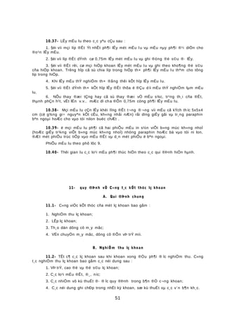 10.37- LÊy mÉu lu theo c¸c yªu cÇu sau :
1. §èi víi mçi líp ®Êt Ýt nhÊt ph¶i lÊy mét mÉu l u vµ mÉu nµy ph¶i ®¹i diÖn cho
®o¹n lÊy mÉu.
2. §èi víi líp ®Êt dÝnh cø 0,75m lÊy mét mÉu lu vµ ghi ®óng ®é s©u ®· lÊy.
3. §èi víi ®Êt rêi, cø mçi hiÖp khoan lÊy mét mÉu lu vµ ghi theo kho¶ng ®é s©u
cña hiÖp khoan. Trêng hîp cã sù chia líp trong hiÖp th× ph¶i lÊy mÉu lu thªm cho tõng
líp trong hiÖp.
4. Khi lÊy mÉu thÝ nghiÖm th× ®ång thêi kÕt hîp lÊy mÉu lu.
5. §èi víi ®Êt dÝnh th× kÕt hîp lÊy ®Êt thõa ë ®Çu d íi mÉu thÝ nghiÖm lµm mÉu
lu.
6. NÕu thay ®æi tÇng hay cã sù thay ®æi vÒ mÉu s¾c, tr¹ng th¸i cña ®Êt,
thµnh phÇn h¹t, vËt lÉn v.v.. mÆc dï cha ®Õn 0,75m còng ph¶i lÊy mÉu lu.
10.38- Mçi mÉu lu cÇn lÊy khèi lîng ®Êt t¬ng ® ¬ng víi mÉu cã kÝch th íc 5x5x4
cm (cè g¾ng gi÷ nguyªn kÕt cÊu, kh«ng nhåi nÆn) råi dïng giÊy gãi vµ tr¸ng paraphin
bªn ngoµi hoÆc cho vµo tói nilon buéc chÆt .
10.39- ë mçi mÉu lu ph¶i cã hai phiÕu mÉu in s½n viÕt b»ng mùc kh«ng nhoÌ
(hoÆc giÊy tr¾ng viÕt b»ng mùc kh«ng nhoÌ) nhóng paraphin hoÆc bá vµo tói ni lon,
®Æt mét phiÕu trùc tiÕp vµo mÉu ®Êt vµ d¸n mét phiÕu ë bªn ngoµi.
PhiÕu mÉu lu theo phô lôc 9.
10.40- Thêi gian lu c¸c lo¹i mÉu ph¶i thùc hiÖn theo c¸c qui ®Þnh hiÖn hµnh.
11- quy ®Þnh vÒ C«ng t¸c kÕt thóc lç khoan
A. Qui ®Þnh chung
11.1- C«ng viÖc kÕt thóc cña mét lç khoan bao gåm :
1. NghiÖm thu lç khoan;
2. LÊp lç khoan;
3. Th¸o dän dông cô m¸y mãc;
4. VËn chuyÓn m¸y mãc, dông cô ®Õn vÞ trÝ míi.
B. NghiÖm thu lç khoan
11.2- TÊt c¶ c¸c lç khoan sau khi khoan xong ®Òu ph¶i ® îc nghiÖm thu. C«ng
t¸c nghiÖm thu lç khoan bao gåm c¸c néi dung sau :
1. VÞ trÝ, cao ®é vµ ®é s©u lç khoan;
2. C¸c lo¹i mÉu ®Êt, ®¸, níc;
3. C¸c nhiÖm vô kü thuËt ®· ® îc quy ®Þnh trong b¶n ®Ò c¬ng khoan;
4. C¸c néi dung ghi chÐp trong nhËt ký khoan, sæ kü thuËt vµ c¸c v¨n b¶n kh¸c.
51
 