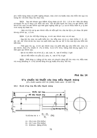 ph¸t hiÖn tÇng chøa níc ph¶i ngõng khoan, móc s¹ch níc hoÆc móc cho ®Õn khi nµo níc
trong th× míi b¾t ®Çu ®o mùc níc).
13.3- Sau khi khoan qua ®Ønh tÇng chøa níc tõ 0,5 - 1,0 m th× kÐo cét dông
cô khoan lªn vµ h¹ èng v¸ch ®Õn ®é s©u ®ã råi tiÕn hµnh ®o mùc n íc æn ®Þnh. Nªn
bè trÝ ®o mùc níc æn ®Þnh vµo thêi gian ngõng viÖc gi · c¸c ca víi ®iÒu kiÖn ®¸y lç cßn
n»m trong líp chøa níc.
- Mùc níc ® îc coi lµ æn ®Þnh nÕu nh kÕt qu¶ ®o cña hai lÇn c¸ch nhau 30 phót
kh«ng chªnh qu¸ ± 2 cm.
13.4- C¸ch ®o ®Ó lËp ® êng qu¸ tr×nh æn ®Þnh mùc níc nh sau:
- Sau khi ®o mùc níc xuÊt hiÖn th× ®o tiÕp mùc níc ë c¸c thêi ®iÓm 2', 5', 10',
20', 40', 60' tÝnh tõ khi ®o mùc níc xuÊt hiÖn sau ®ã cø 30' l¹i ®o mét lÇn cho ®Õn khi
kÕt thóc;
- Thêi gian ®o qu¸ tr×nh æn ®Þnh mùc níc ph¶i kÐo dµi cho ®Õn khi mùc níc
æn ®Þnh, theo tiªu chuÈn ®· nªu ë ®iÒu 9.2.3 trªn ®©y ®ång thêi kh«ng ng¾n h¬n
thêi gian qui ®Þnh sau:
- §èi víi níc thÊm níc m¹nh (C¸t, sái, cuéi, ®¸ nøt nÎ nhiÒu): 3 giê
- §èi víi ®Êt thÊm níc yÕu (C¸t pha, ®¸ nøt nÎ Ýt): 8 giê
13.5- Ph¶i dïng c¸c dông cô ®o mùc níc chuyªn dïng ®Ó ®o mùc níc. NÕu møc
níc n«ng (Kho¶ng 4 - 5 m) cã thÓ dïng th íc gç hoÆc th íc d©y ®Ó ®o.
Phô lôc 14
tiªu chuÈn kü thuËt cña èng mÉu thµnh máng
(tiªu chuÈn aashto t207- 81 (1986) hoÆc astm : D 1587- 74)
14.1 H×nh d¹ng èng lÊy mÉu thµnh máng
Tû lÖ khe hë k =
D D
D
1 2
2
−
(%)
A = 25,4 mm (Tèi thiÓu)
B = 12,7 mm (Tèi thiÓu)
C= 9,52mm (§êng kÝnh)
76
A
D
0
B
D
1
D2
Lç th«ng h¬i C
ChiÒu dµi èng
BÒ dÇy thµnh èng
 