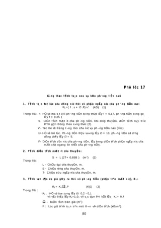 Phô lôc 17
C«ng thøc tÝnh to¸n neo vµ kÐo ph ¬ng tiÖn næi
1. TÝnh to¸n trë lùc cña dßng n íc ®èi víi phÇn ngËp n íc cña ph ¬ng tiÖn næi
R1 =( f . s + ∅ .F) v2
(kG) (1)
Trong ®ã: f- HÖ sè ma s¸t (víi ph ¬ng tiÖn b»ng thÐp lÊy f = 0,17, ph ¬ng tiÖn b»ng gç
lÊy f = 0,25 )
S- DiÖn tÝch mÆt ít cña ph ¬ng tiÖn. Khi dïng thuyÒn, diÖn tÝch nµy ® îc
tÝnh gÇn ®óng theo c«ng thøc (2).
V- Tèc ®é di ®éng t¬ng ®èi cña níc vµ ph¬ng tiÖn næi (m/s)
∅- HÖ sè trë lùc. Ph¬ng tiÖn ®Çu vu«ng lÊy ∅ = 10, ph ¬ng tiÖn cã d¹ng
dßng ch¶y lÊy ∅ = 5.
F- DiÖn tÝch c¶n níc cña ph ¬ng tiÖn, lÊy b»ng diÖn tÝch phÇn ngËp níc cña
mÆt c¾t ngang lín nhÊt cña ph ¬ng tiÖn.
2. TÝnh diÖn tÝch mÆt ít cña thuyÒn:
S = L (2T+ 0,85B ) (m 2
) (2)
Trong ®ã:
L - ChiÒu dµi cña thuyÒn, m.
B - ChiÒu réng cña thuyÒn, m.
T- ChiÒu s©u ngËp níc cña thuyÒn, m.
3. TÝnh søc c¶n do giã g©y ra ®èi víi ph ¬ng tiÖn (phÇn trªn mÆt n íc), R2 :
R2 = K2.Ω .P (KG) (3)
Trong ®ã :
K2 ; HÖ sè bæ sung lÊy tõ 0,2 - 0,1
víi vËt ®Æc lÊy K2=1,0; víi c¸c dµn liªn kÕt lÊy K2 = 0.4
Ω : DiÖn tÝch ®ãn giã (m 2
)
P : Lùc giã tÝnh to¸n trªn mét ®¬n vÞ diÖn tÝch (kG/m 2
).
80
 