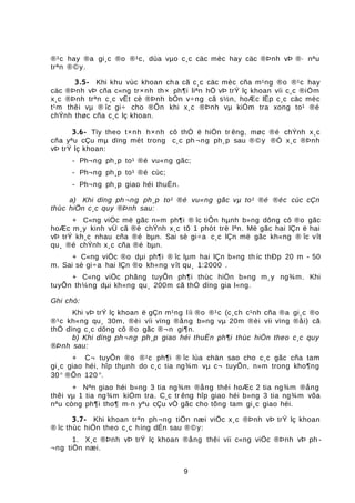 ®¹c hay ®a gi¸c ®o ®¹c, dùa vµo c¸c cäc mèc hay cäc ®Þnh vÞ ®· nªu
trªn ®©y.
3.5- Khi khu vùc khoan cha cã c¸c cäc mèc cña m¹ng ®o ®¹c hay
cäc ®Þnh vÞ cña c«ng tr×nh th× ph¶i liªn hÖ vÞ trÝ lç khoan víi c¸c ®iÓm
x¸c ®Þnh trªn c¸c vËt cè ®Þnh bÒn v÷ng cã s½n, hoÆc lËp c¸c cäc mèc
t¹m thêi vµ ® îc gi÷ cho ®Õn khi x¸c ®Þnh vµ kiÓm tra xong to¹ ®é
chÝnh thøc cña c¸c lç khoan.
3.6- Tïy theo t×nh h×nh cô thÓ ë hiÖn tr êng, møc ®é chÝnh x¸c
cña yªu cÇu mµ dïng mét trong c¸c ph ¬ng ph¸p sau ®©y ®Ó x¸c ®Þnh
vÞ trÝ lç khoan:
- Ph¬ng ph¸p to¹ ®é vu«ng gãc;
- Ph¬ng ph¸p to¹ ®é cùc;
- Ph¬ng ph¸p giao héi thuËn.
a) Khi dïng ph ¬ng ph¸p to¹ ®é vu«ng gãc vµ to¹ ®é ®éc cùc cÇn
thùc hiÖn c¸c quy ®Þnh sau:
+ C«ng viÖc më gãc n»m ph¶i ® îc tiÕn hµnh b»ng dông cô ®o gãc
hoÆc m¸y kinh vÜ cã ®é chÝnh x¸c tõ 1 phót trë lªn. Më gãc hai lÇn ë hai
vÞ trÝ kh¸c nhau cña ®é bµn. Sai sè gi÷a c¸c lÇn më gãc kh«ng ® îc vît
qu¸ ®é chÝnh x¸c cña ®é bµn.
+ C«ng viÖc ®o dµi ph¶i ® îc lµm hai lÇn b»ng th íc thÐp 20 m - 50
m. Sai sè gi÷a hai lÇn ®o kh«ng vît qu¸ 1:2000 .
+ C«ng viÖc phãng tuyÕn ph¶i thùc hiÖn b»ng m¸y ng¾m. Khi
tuyÕn th¼ng dµi kh«ng qu¸ 200m cã thÓ dïng gia l«ng.
Ghi chó:
Khi vÞ trÝ lç khoan ë gÇn m¹ng líi ®o ®¹c (c¸ch c¹nh cña ®a gi¸c ®o
®¹c kh«ng qu¸ 30m, ®èi víi vïng ®ång b»ng vµ 20m ®èi víi vïng ®åi) cã
thÓ dïng c¸c dông cô ®o gãc ®¬n gi¶n.
b) Khi dïng ph¬ng ph¸p giao héi thuËn ph¶i thùc hiÖn theo c¸c quy
®Þnh sau:
+ C¬ tuyÕn ®o ®¹c ph¶i ® îc lùa chän sao cho c¸c gãc cña tam
gi¸c giao héi, hîp thµnh do c¸c tia ng¾m vµ c¬ tuyÕn, n»m trong kho¶ng
30° ®Õn 120 °.
+ Nªn giao héi b»ng 3 tia ng¾m ®ång thêi hoÆc 2 tia ng¾m ®ång
thêi vµ 1 tia ng¾m kiÓm tra. C¸c tr êng hîp giao héi b»ng 3 tia ng¾m võa
nªu còng ph¶i tho¶ m·n yªu cÇu vÒ gãc cho tõng tam gi¸c giao héi.
3.7- Khi khoan trªn ph¬ng tiÖn næi viÖc x¸c ®Þnh vÞ trÝ lç khoan
® îc thùc hiÖn theo c¸c híng dÉn sau ®©y:
1. X¸c ®Þnh vÞ trÝ lç khoan ®ång thêi víi c«ng viÖc ®Þnh vÞ ph -
¬ng tiÖn næi.
9
 