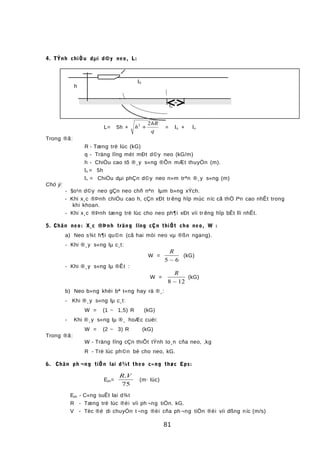 4. TÝnh chiÒu dµi d©y neo, L:
L= 5h + h
hR
q
2 2
+ = lo + lx
Trong ®ã:
R - Tæng trë lùc (kG)
q - Träng lîng mét mÐt d©y neo (kG/m)
h - ChiÒu cao tõ ®¸y s«ng ®Õn mÆt thuyÒn (m).
lo = 5h
lx = ChiÒu dµi phÇn d©y neo n»m trªn ®¸y s«ng (m)
Chó ý:
- §o¹n d©y neo gÇn neo chñ nªn lµm b»ng xÝch.
- Khi x¸c ®Þnh chiÒu cao h, cÇn xÐt tr êng hîp mùc níc cã thÓ lªn cao nhÊt trong
khi khoan.
- Khi x¸c ®Þnh tæng trë lùc cho neo ph¶i xÐt víi tr êng hîp bÊt lîi nhÊt.
5. Chän neo: X¸c ®Þnh träng lîng cÇn thiÕt cho neo, W :
a) Neo s¾t h¶i qu©n (cã hai mòi neo vµ ®ßn ngang).
- Khi ®¸y s«ng lµ c¸t:
W =
R
5 6~
(kG)
- Khi ®¸y s«ng lµ ®Êt :
W =
R
8 12~
(kG)
b) Neo b»ng khèi bª t«ng hay rä ®¸:
- Khi ®¸y s«ng lµ c¸t:
W = (1 ~ 1,5) R (kG)
- Khi ®¸y s«ng lµ ®¸ hoÆc cuéi:
W = (2 ~ 3) R (kG)
Trong ®ã:
W - Träng lîng cÇn thiÕt tÝnh to¸n cña neo, ,kg
R - Trë lùc ph©n bè cho neo, kG.
6. Chän ph ¬ng tiÖn lai d¾t theo c«ng thøc Eps:
Eps=
R V.
75
(m· lùc)
Eps - C«ng suÊt lai d¾t
R - Tæng trë lùc ®èi víi ph ¬ng tiÖn. kG.
V - Tèc ®é di chuyÓn t¬ng ®èi cña ph ¬ng tiÖn ®èi víi dßng níc (m/s)
81
lx
h
l0
 