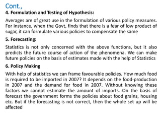 Cont.,
4. Formulation and Testing of Hypothesis:
Averages are of great use in the formulation of various policy measures.
For instance, when the Govt, finds that there is a fear of low product of
sugar, it can formulate various policies to compensate the same
5. Forecasting:
Statistics is not only concerned with the above functions, but it also
predicts the future course of action of the phenomena. We can make
future policies on the basis of estimates made with the help of Statistics
6. Policy Making
With help of statistics we can frame favourable policies. How much food
is required to be imported in 2007? It depends on the food-production
in 2007 and the demand for food in 2007. Without knowing these
factors we cannot estimate the amount of imports. On the basis of
forecast the government forms the policies about food grains, housing
etc. But if the forecasting is not correct, then the whole set up will be
affected
 