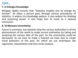 Cont.,
7. It Enlarges Knowledge:
Whipple rightly remarks that “Statistics enables one to enlarge his
horizon”. So when a person goes through various procedures of
statistics, it widens his knowledge pattern. It also widens his thinking
and reasoning power. It also helps him to reach to a rational
conclusion.
8. To Measure Uncertainty:
Future is uncertain, but statistics help the various authorities in all the
phenomenon of the world to make correct estimation by taking and
analyzing the various data of the part. So the uncertainty could be
decreased. As we have to make a forecast we have also to create
trend behaviors of the past, for which we use techniques like
regression, interpolation and time series analysis.
 