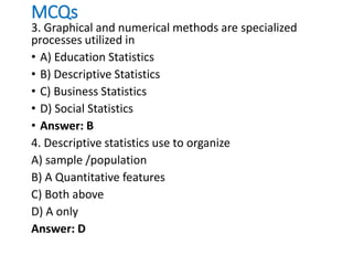 MCQs
3. Graphical and numerical methods are specialized
processes utilized in
• A) Education Statistics
• B) Descriptive Statistics
• C) Business Statistics
• D) Social Statistics
• Answer: B
4. Descriptive statistics use to organize
A) sample /population
B) A Quantitative features
C) Both above
D) A only
Answer: D
 