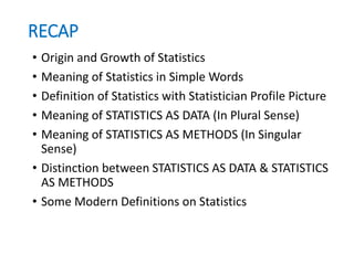 RECAP
• Origin and Growth of Statistics
• Meaning of Statistics in Simple Words
• Definition of Statistics with Statistician Profile Picture
• Meaning of STATISTICS AS DATA (In Plural Sense)
• Meaning of STATISTICS AS METHODS (In Singular
Sense)
• Distinction between STATISTICS AS DATA & STATISTICS
AS METHODS
• Some Modern Definitions on Statistics
 