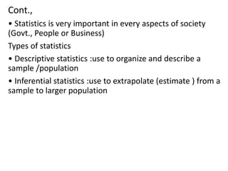 Cont.,
• Statistics is very important in every aspects of society
(Govt., People or Business)
Types of statistics
• Descriptive statistics :use to organize and describe a
sample /population
• Inferential statistics :use to extrapolate (estimate ) from a
sample to larger population
 