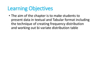 Learning Objectives
• The aim of the chapter is to make students to
present data in textual and Tabular format including
the technique of creating frequency distribution
and working out bi-variate distribution table
 