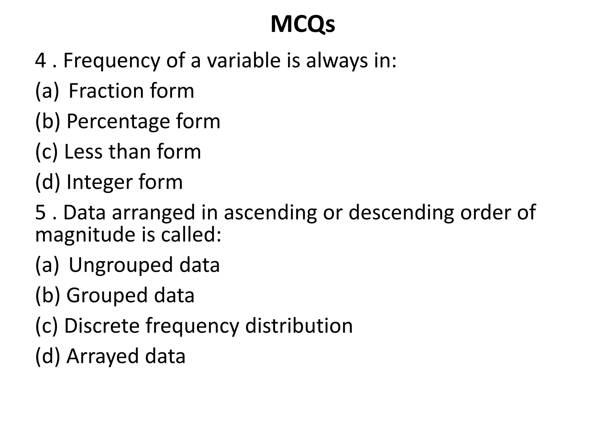 MCQs
4 . Frequency of a variable is always in:
(a) Fraction form
(b) Percentage form
(c) Less than form
(d) Integer form
5 . Data arranged in ascending or descending order of
magnitude is called:
(a) Ungrouped data
(b) Grouped data
(c) Discrete frequency distribution
(d) Arrayed data
 