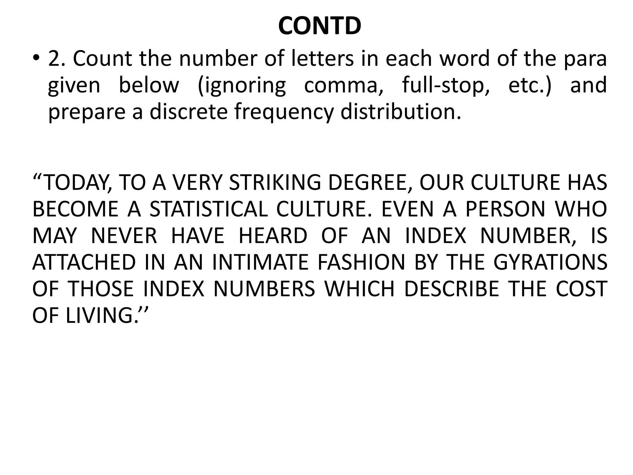 CONTD
• 2. Count the number of letters in each word of the para
given below (ignoring comma, full-stop, etc.) and
prepare a discrete frequency distribution.
“TODAY, TO A VERY STRIKING DEGREE, OUR CULTURE HAS
BECOME A STATISTICAL CULTURE. EVEN A PERSON WHO
MAY NEVER HAVE HEARD OF AN INDEX NUMBER, IS
ATTACHED IN AN INTIMATE FASHION BY THE GYRATIONS
OF THOSE INDEX NUMBERS WHICH DESCRIBE THE COST
OF LIVING.’’
 