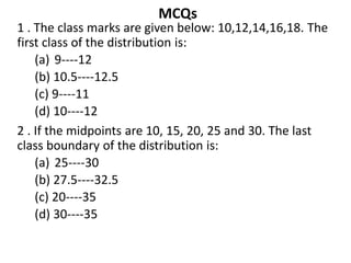 MCQs
1 . The class marks are given below: 10,12,14,16,18. The
first class of the distribution is:
(a) 9----12
(b) 10.5----12.5
(c) 9----11
(d) 10----12
2 . If the midpoints are 10, 15, 20, 25 and 30. The last
class boundary of the distribution is:
(a) 25----30
(b) 27.5----32.5
(c) 20----35
(d) 30----35
 