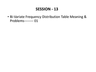 SESSION - 13
• Bi-Variate Frequency Distribution Table Meaning &
Problems-------- 01
 