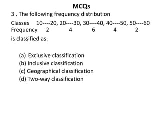 MCQs
3 . The following frequency distribution
Classes 10----20, 20----30, 30----40, 40----50, 50----60
Frequency 2 4 6 4 2
is classified as:
(a) Exclusive classification
(b) Inclusive classification
(c) Geographical classification
(d) Two-way classification
 
