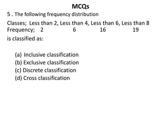 MCQs
5 . The following frequency distribution
Classes; Less than 2, Less than 4, Less than 6, Less than 8
Frequency; 2 6 16 19
is classified as:
(a) Inclusive classification
(b) Exclusive classification
(c) Discrete classification
(d) Cross classification
 