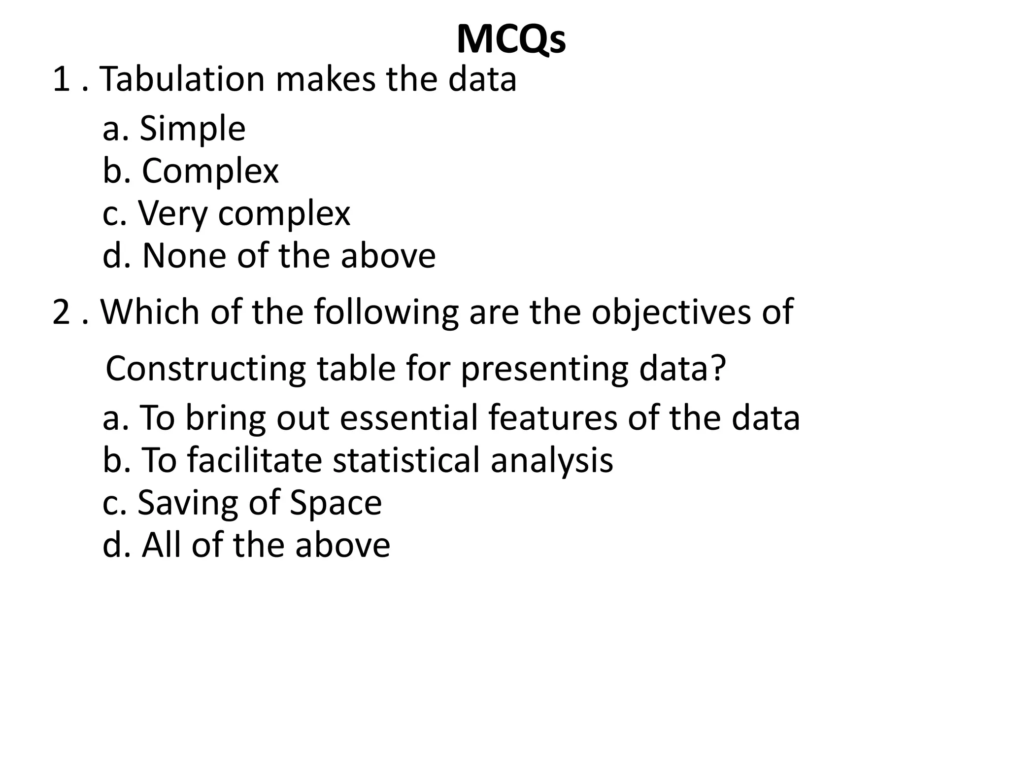 MCQs
1 . Tabulation makes the data
a. Simple
b. Complex
c. Very complex
d. None of the above
2 . Which of the following are the objectives of
Constructing table for presenting data?
a. To bring out essential features of the data
b. To facilitate statistical analysis
c. Saving of Space
d. All of the above
 