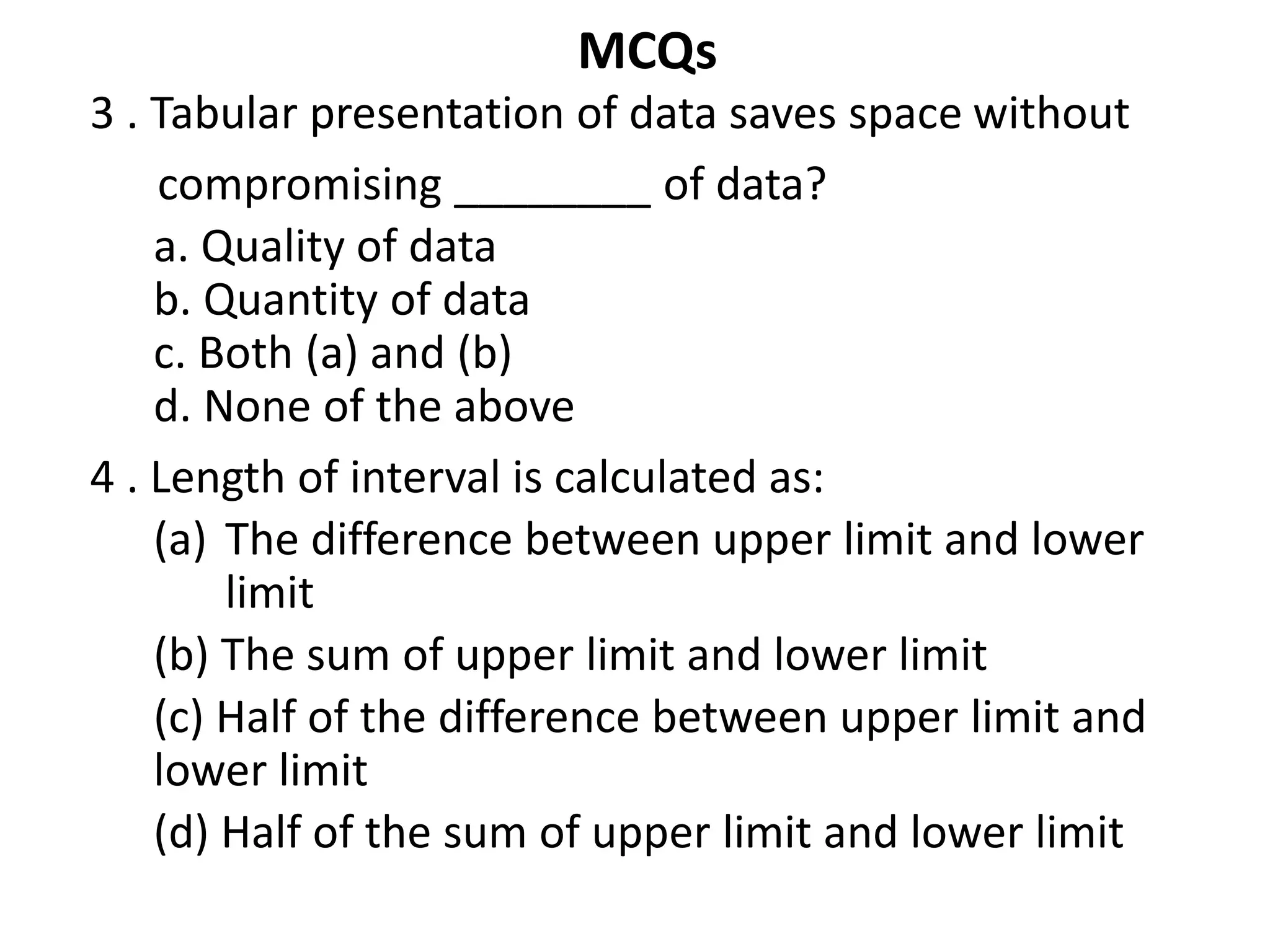 MCQs
3 . Tabular presentation of data saves space without
compromising ________ of data?
a. Quality of data
b. Quantity of data
c. Both (a) and (b)
d. None of the above
4 . Length of interval is calculated as:
(a) The difference between upper limit and lower
limit
(b) The sum of upper limit and lower limit
(c) Half of the difference between upper limit and
lower limit
(d) Half of the sum of upper limit and lower limit
 